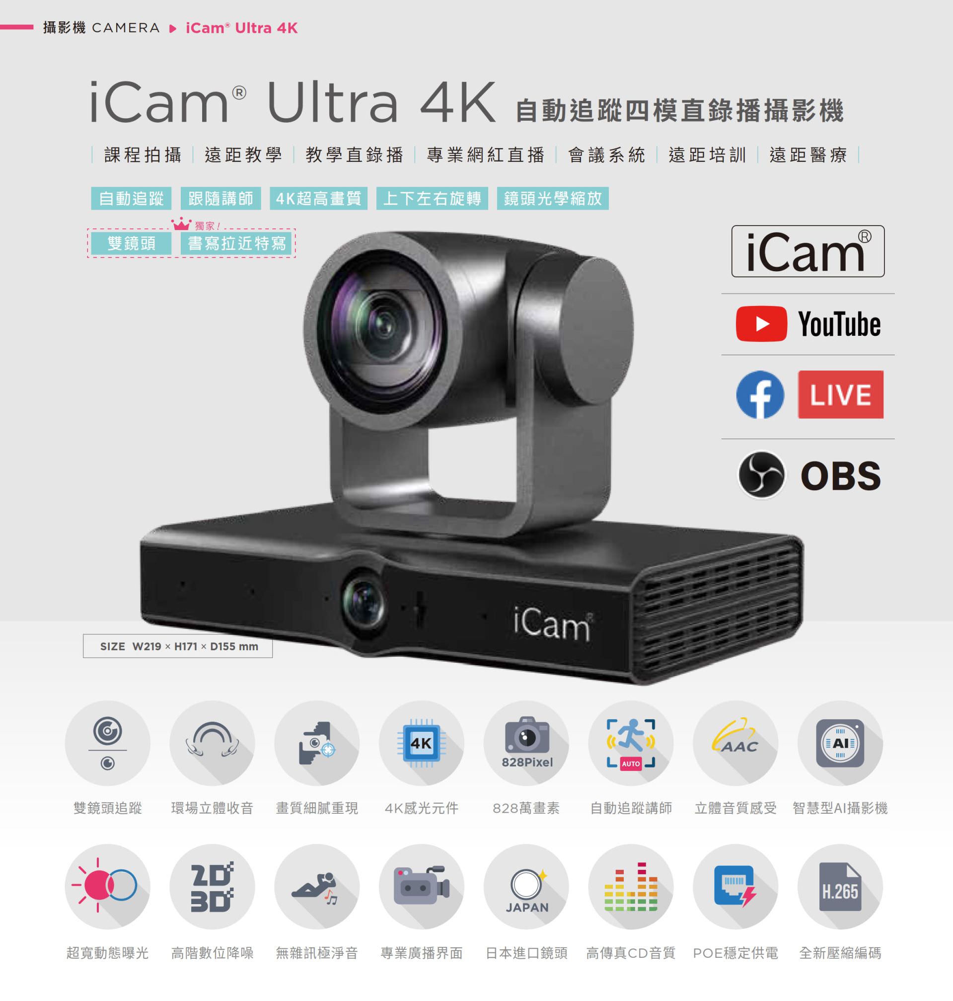 iCam Ultra 自動追蹤四模直錄播攝影機適用於課程拍攝、遠距教學、教學直播、會議系統與紅白直播，搭載 4K 超高畫質鏡頭與自動追蹤講師功能，支援上下左右旋轉與光學變焦，能完美整合 YouTube、Facebook Live 與 OBS 推流，擁有 828 萬畫素、現場立體聲收音、POE 供電與高傳真音質，適用各類專業拍攝場景並支援 AI 智慧構圖與 H.265 編碼技術，是學校、企業與醫療單位理想的全方位 PTZ 會議直播攝影機解決方案。